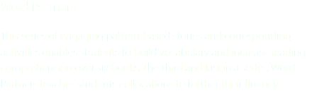 Word Partners This series of engaging pattern-based stories and corresponding activities enables students to build vocabulary and increase reading comprehension over six books. The third and last in a series, Word Partners teaches students collocations to further their fluency.