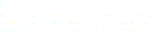 First Start Reading First Start Reading is an 18-title series of decodable reading books for beginning students of English. As students build vocabulary and develop early reading skills, they apply the phonics skills acquired during their study of Yoon’s Phonics.