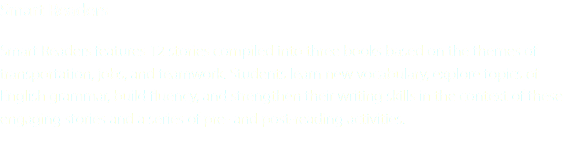 Smart Readers Smart Readers features 12 stories compiled into three books based on the themes of transportation, jobs, and teamwork. Students learn new vocabulary, explore topics of English grammar, build fluency, and strengthen their writing skills in the context of these engaging stories and a series of pre- and post-reading activities.